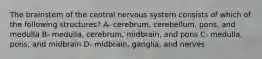 The brainstem of the central nervous system consists of which of the following structures? A- cerebrum, cerebellum, pons, and medulla B- medulla, cerebrum, midbrain, and pons C- medulla, pons, and midbrain D- midbrain, ganglia, and nerves