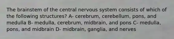 The brainstem of the central nervous system consists of which of the following structures? A- cerebrum, cerebellum, pons, and medulla B- medulla, cerebrum, midbrain, and pons C- medulla, pons, and midbrain D- midbrain, ganglia, and nerves