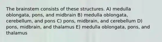 The brainstem consists of these structures. A) medulla oblongata, pons, and midbrain B) medulla oblongata, cerebellum, and pons C) pons, midbrain, and cerebellum D) pons, midbrain, and thalamus E) medulla oblongata, pons, and thalamus