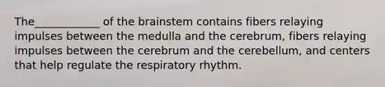 The____________ of the brainstem contains fibers relaying impulses between the medulla and the cerebrum, fibers relaying impulses between the cerebrum and the cerebellum, and centers that help regulate the respiratory rhythm.