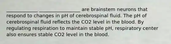 _____________ _________________ are brainstem neurons that respond to changes in pH of cerebrospinal fluid. The pH of cerebrospinal fluid reflects the CO2 level in the blood. By regulating respiration to maintain stable pH, respiratory center also ensures stable CO2 level in the blood.