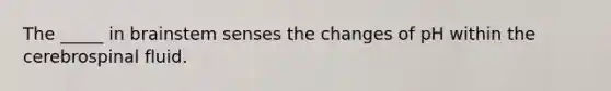 The _____ in brainstem senses the changes of pH within the cerebrospinal fluid.