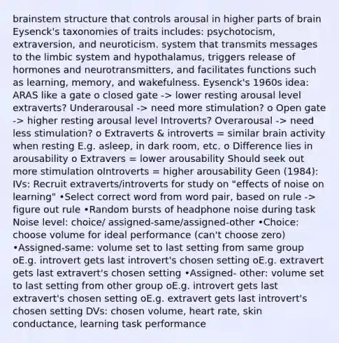 brainstem structure that controls arousal in higher parts of brain Eysenck's taxonomies of traits includes: psychotocism, extraversion, and neuroticism. system that transmits messages to the limbic system and hypothalamus, triggers release of hormones and neurotransmitters, and facilitates functions such as learning, memory, and wakefulness. Eysenck's 1960s idea: ARAS like a gate o closed gate -> lower resting arousal level extraverts? Underarousal -> need more stimulation? o Open gate -> higher resting arousal level Introverts? Overarousal -> need less stimulation? o Extraverts & introverts = similar brain activity when resting E.g. asleep, in dark room, etc. o Difference lies in arousability o Extravers = lower arousability Should seek out more stimulation oIntroverts = higher arousability Geen (1984): IVs: Recruit extraverts/introverts for study on "effects of noise on learning" •Select correct word from word pair, based on rule -> figure out rule •Random bursts of headphone noise during task Noise level: choice/ assigned-same/assigned-other •Choice: choose volume for ideal performance (can't choose zero) •Assigned-same: volume set to last setting from same group oE.g. introvert gets last introvert's chosen setting oE.g. extravert gets last extravert's chosen setting •Assigned- other: volume set to last setting from other group oE.g. introvert gets last extravert's chosen setting oE.g. extravert gets last introvert's chosen setting DVs: chosen volume, heart rate, skin conductance, learning task performance