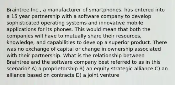 Braintree Inc., a manufacturer of smartphones, has entered into a 15 year partnership with a software company to develop sophisticated operating systems and innovative mobile applications for its phones. This would mean that both the companies will have to mutually share their resources, knowledge, and capabilities to develop a superior product. There was no exchange of capital or change in ownership associated with their partnership. What is the relationship between Braintree and the software company best referred to as in this scenario? A) a proprietorship B) an equity strategic alliance C) an alliance based on contracts D) a joint venture