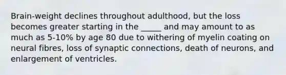 Brain-weight declines throughout adulthood, but the loss becomes greater starting in the _____ and may amount to as much as 5-10% by age 80 due to withering of myelin coating on neural fibres, loss of synaptic connections, death of neurons, and enlargement of ventricles.