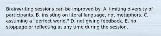 Brainwriting sessions can be improved by: A. limiting diversity of participants. B. insisting on literal language, not metaphors. C. assuming a "perfect world." D. not giving feedback. E. no stoppage or reflecting at any time during the session.