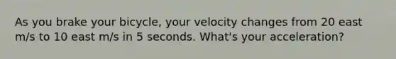 As you brake your bicycle, your velocity changes from 20 east m/s to 10 east m/s in 5 seconds. What's your acceleration?