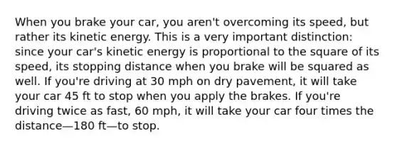 When you brake your car, you aren't overcoming its speed, but rather its kinetic energy. This is a very important distinction: since your car's kinetic energy is proportional to the square of its speed, its stopping distance when you brake will be squared as well. If you're driving at 30 mph on dry pavement, it will take your car 45 ft to stop when you apply the brakes. If you're driving twice as fast, 60 mph, it will take your car four times the distance—180 ft—to stop.