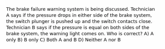 The brake failure warning system is being discussed. Technician A says if the pressure drops in either side of the brake system, the switch plunger is pushed up and the switch contacts close. Technician B says if the pressure is equal on both sides of the brake system, the warning light comes on. Who is correct? A) A only B) B only C) Both A and B D) Neither A nor B