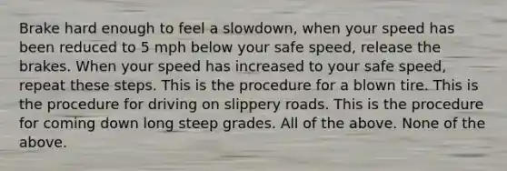 Brake hard enough to feel a slowdown, when your speed has been reduced to 5 mph below your safe speed, release the brakes. When your speed has increased to your safe speed, repeat these steps. This is the procedure for a blown tire. This is the procedure for driving on slippery roads. This is the procedure for coming down long steep grades. All of the above. None of the above.