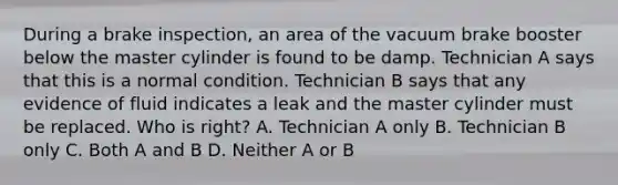 During a brake inspection, an area of the vacuum brake booster below the master cylinder is found to be damp. Technician A says that this is a normal condition. Technician B says that any evidence of fluid indicates a leak and the master cylinder must be replaced. Who is right? A. Technician A only B. Technician B only C. Both A and B D. Neither A or B