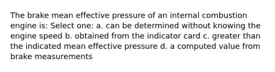 The brake mean effective pressure of an internal combustion engine is: Select one: a. can be determined without knowing the engine speed b. obtained from the indicator card c. greater than the indicated mean effective pressure d. a computed value from brake measurements