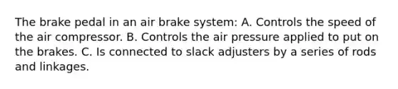 The brake pedal in an air brake system: A. Controls the speed of the air compressor. B. Controls the air pressure applied to put on the brakes. C. Is connected to slack adjusters by a series of rods and linkages.