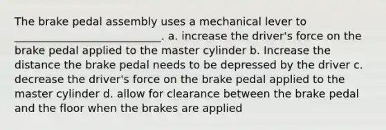 The brake pedal assembly uses a mechanical lever to ___________________________. a. increase the driver's force on the brake pedal applied to the master cylinder b. Increase the distance the brake pedal needs to be depressed by the driver c. decrease the driver's force on the brake pedal applied to the master cylinder d. allow for clearance between the brake pedal and the floor when the brakes are applied