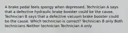 A brake pedal feels spongy when depressed. Technician A says that a defective hydraulic brake booster could be the cause. Technician B says that a defective vacuum brake booster could be the cause. Which technician is correct? Technician B only Both technicians Neither technician Technician A only