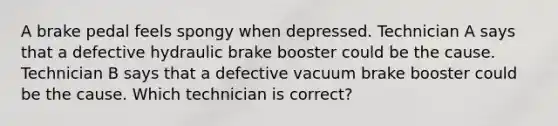 A brake pedal feels spongy when depressed. Technician A says that a defective hydraulic brake booster could be the cause. Technician B says that a defective vacuum brake booster could be the cause. Which technician is correct?