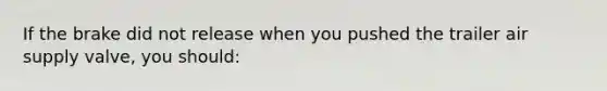 If the brake did not release when you pushed the trailer air supply valve, you should: