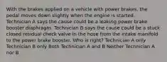 With the brakes applied on a vehicle with power brakes, the pedal moves down slightly when the engine is started. Technician A says the cause could be a leaking power brake booster diaphragm. Technician B says the cause could be a stuck closed residual check valve in the hose from the intake manifold to the power brake booster. Who is right? Technician A only Technician B only Both Technician A and B Neither Technician A nor B