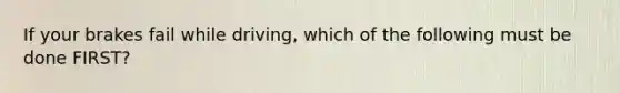 If your brakes fail while driving, which of the following must be done FIRST?