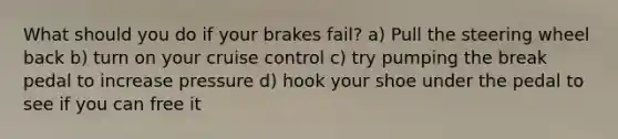 What should you do if your brakes fail? a) Pull the steering wheel back b) turn on your cruise control c) try pumping the break pedal to increase pressure d) hook your shoe under the pedal to see if you can free it