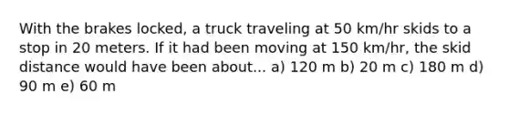 With the brakes locked, a truck traveling at 50 km/hr skids to a stop in 20 meters. If it had been moving at 150 km/hr, the skid distance would have been about... a) 120 m b) 20 m c) 180 m d) 90 m e) 60 m