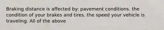 Braking distance is affected by: pavement conditions. the condition of your brakes and tires. the speed your vehicle is traveling. All of the above