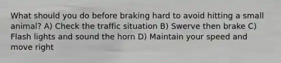 What should you do before braking hard to avoid hitting a small animal? A) Check the traffic situation B) Swerve then brake C) Flash lights and sound the horn D) Maintain your speed and move right