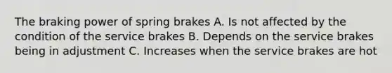 The braking power of spring brakes A. Is not affected by the condition of the service brakes B. Depends on the service brakes being in adjustment C. Increases when the service brakes are hot