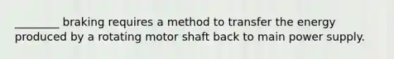 ________ braking requires a method to transfer the energy produced by a rotating motor shaft back to main power supply.