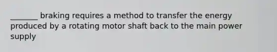 _______ braking requires a method to transfer the energy produced by a rotating motor shaft back to the main power supply