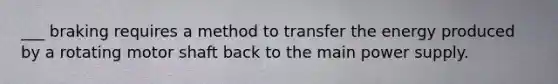 ___ braking requires a method to transfer the energy produced by a rotating motor shaft back to the main power supply.