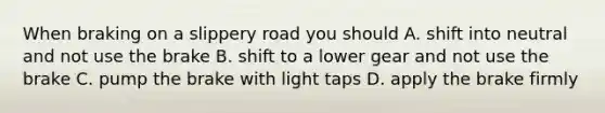 When braking on a slippery road you should A. shift into neutral and not use the brake B. shift to a lower gear and not use the brake C. pump the brake with light taps D. apply the brake firmly