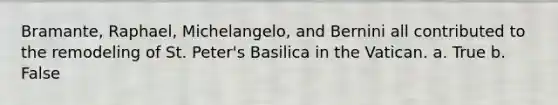 Bramante, Raphael, Michelangelo, and Bernini all contributed to the remodeling of St. Peter's Basilica in the Vatican. a. True b. False