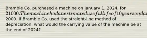 Bramble Co. purchased a machine on January 1, 2024, for 21000. The machine had an estimated useful life of 10 years and an estimated residual value of2000. If Bramble Co. used the straight-line method of depreciation, what would the carrying value of the machine be at the end of 2024?