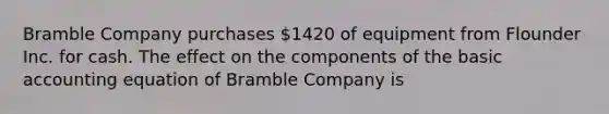 Bramble Company purchases 1420 of equipment from Flounder Inc. for cash. The effect on the components of the basic accounting equation of Bramble Company is