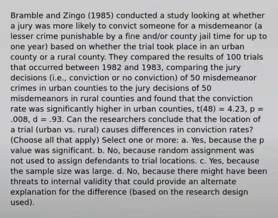 Bramble and Zingo (1985) conducted a study looking at whether a jury was more likely to convict someone for a misdemeanor (a lesser crime punishable by a fine and/or county jail time for up to one year) based on whether the trial took place in an urban county or a rural county. They compared the results of 100 trials that occurred between 1982 and 1983, comparing the jury decisions (i.e., conviction or no conviction) of 50 misdemeanor crimes in urban counties to the jury decisions of 50 misdemeanors in rural counties and found that the conviction rate was significantly higher in urban counties, t(48) = 4.23, p = .008, d = .93. Can the researchers conclude that the location of a trial (urban vs. rural) causes differences in conviction rates?(Choose all that apply) Select one or more: a. Yes, because the p value was significant. b. No, because random assignment was not used to assign defendants to trial locations. c. Yes, because the sample size was large. d. No, because there might have been threats to internal validity that could provide an alternate explanation for the difference (based on the research design used).