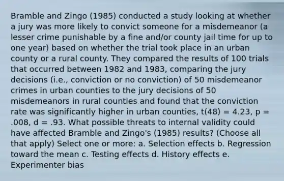 Bramble and Zingo (1985) conducted a study looking at whether a jury was more likely to convict someone for a misdemeanor (a lesser crime punishable by a fine and/or county jail time for up to one year) based on whether the trial took place in an urban county or a rural county. They compared the results of 100 trials that occurred between 1982 and 1983, comparing the jury decisions (i.e., conviction or no conviction) of 50 misdemeanor crimes in urban counties to the jury decisions of 50 misdemeanors in rural counties and found that the conviction rate was significantly higher in urban counties, t(48) = 4.23, p = .008, d = .93. What possible threats to internal validity could have affected Bramble and Zingo's (1985) results? (Choose all that apply) Select one or more: a. Selection effects b. Regression toward the mean c. Testing effects d. History effects e. Experimenter bias