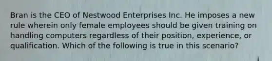 Bran is the CEO of Nestwood Enterprises Inc. He imposes a new rule wherein only female employees should be given training on handling computers regardless of their position, experience, or qualification. Which of the following is true in this scenario?