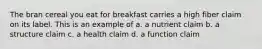 The bran cereal you eat for breakfast carries a high fiber claim on its label. This is an example of a. a nutrient claim b. a structure claim c. a health claim d. a function claim