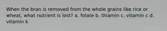 When the bran is removed from the whole grains like rice or wheat, what nutrient is lost? a. folate b. thiamin c. vitamin c d. vitamin k