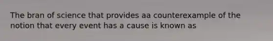 The bran of science that provides aa counterexample of the notion that every event has a cause is known as