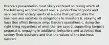 Branca's presentation most likely centered on taking which of the following actions? Select one: a. production of goods and services that society wants at a price that perpetuates the business and satisfies its obligations to investors b. obeying all laws that affect Benbow amp; Garcia's operations c. doing the right thing regardless of what the law says d. supporting Sergei's proposal e. engaging in additional behaviors and activities that society finds desirable and that the values of the business support