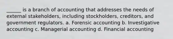 ______ is a branch of accounting that addresses the needs of external stakeholders, including stockholders, creditors, and government regulators. a. Forensic accounting b. Investigative accounting c. Managerial accounting d. Financial accounting