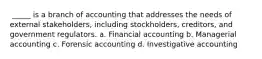 ​ _____ is a branch of accounting that addresses the needs of external stakeholders, including stockholders, creditors, and government regulators. a.​ Financial accounting b.​ Managerial accounting c.​ Forensic accounting d.​ Investigative accounting