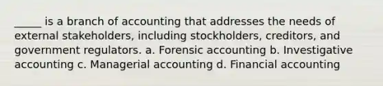 _____ is a branch of accounting that addresses the needs of external stakeholders, including stockholders, creditors, and government regulators. a. Forensic accounting b. Investigative accounting c. Managerial accounting d. Financial accounting