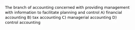 The branch of accounting concerned with providing management with information to facilitate planning and control A) financial accounting B) tax accounting C) managerial accounting D) control accounting