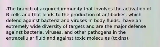 -The branch of acquired immunity that involves the activation of B cells and that leads to the production of antibodies, which defend against bacteria and viruses in body fluids. -have an extremely wide diversity of targets and are the major defense against bacteria, viruses, and other pathogens in the extracellular fluid and against toxic molecules (toxins).