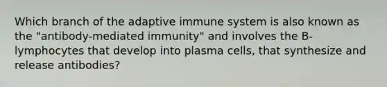 Which branch of the adaptive immune system is also known as the "antibody-mediated immunity" and involves the B-lymphocytes that develop into plasma cells, that synthesize and release antibodies?