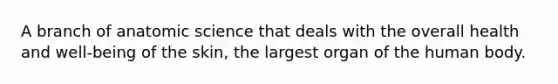 A branch of anatomic science that deals with the overall health and well-being of the skin, the largest organ of the human body.