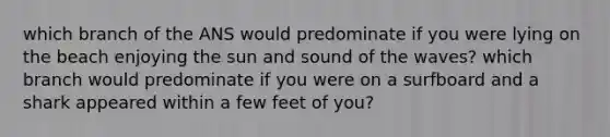 which branch of the ANS would predominate if you were lying on the beach enjoying the sun and sound of the waves? which branch would predominate if you were on a surfboard and a shark appeared within a few feet of you?